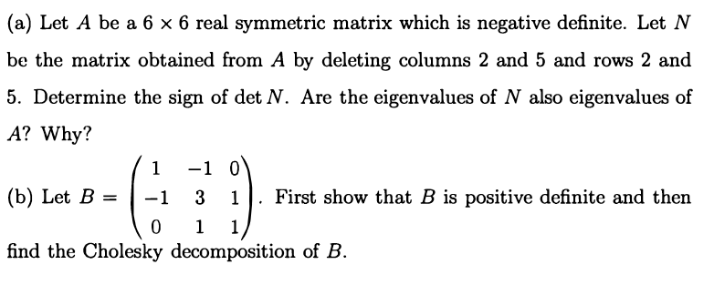 (a) Let A be a 6 x 6 real symmetric matrix which is negative definite. Let N
be the matrix obtained from A by deleting columns 2 and 5 and rows 2 and
5. Determine the sign of det N. Are the eigenvalues of N also eigenvalues of
A? Why?
1
-1 0
(b) Let B =
-1
3 1
First show that B is positive definite and then
%3D
1
1
find the Cholesky decomposition of B.
