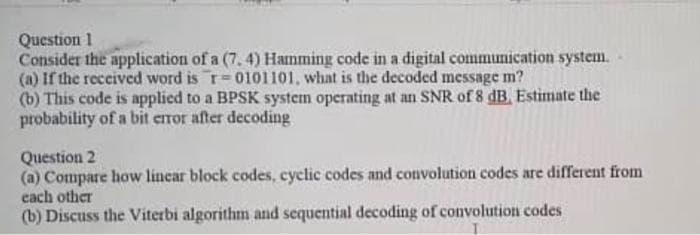 Question 1
Consider the application of a (7, 4) Hamming code in a digital communication system.
(a) If the received word is r= 0101101, what is the decoded message m?
(b) This code is applied to a BPSK system operating at an SNR of 8 dB. Estimate the
probability of a bit error after decoding
Question 2
(a) Compare how linear block codes, cyclic codes and convolution codes are different from
each other
(b) Discuss the Viterbi algorithm and sequential decoding of convolution codes
