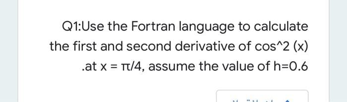 Q1:Use the Fortran language to calculate
the first and second derivative of cos^2 (x)
.at x = Tt/4, assume the value of h=0.6
