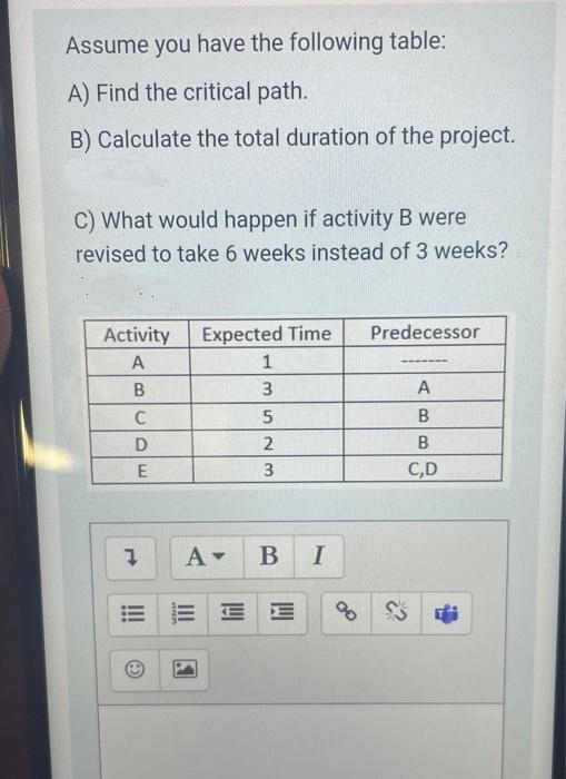 Assume you have the following table:
A) Find the critical path.
B) Calculate the total duration of the project.
C) What would happen if activity B were
revised to take 6 weeks instead of 3 weeks?
Activity
Expected Time
Predecessor
А
В
3
A
C
D
2
E
C,D
В I
5.
III
