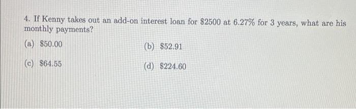 4. If Kenny takes out an add-on interest loan for $2500 at 6.27% for 3 years, what are his
monthly payments?
(a) $50.00
(b) $52.91
(c) $64.55
(d) $224.60
