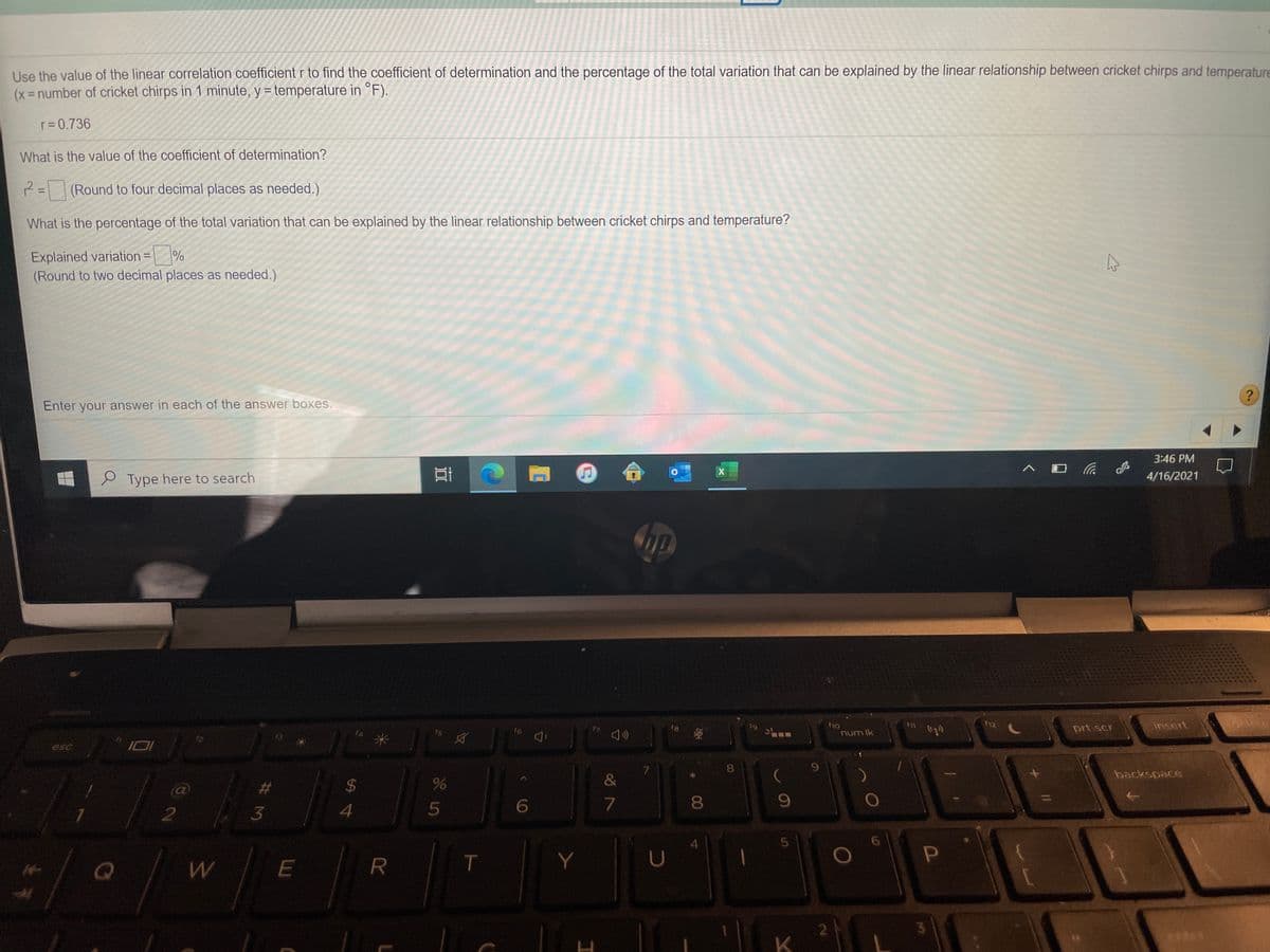Use the value of the linear correlation coefficient r to find the coefficient of determination and the percentage of the total variation that can be explained by the linear relationship between cricket chirps and temperature
(x-number of cricket chirps in 1 minute, y = temperature in °F).
r= 0.736
What is the value of the coefficient of determination?
2= (Round to four decimal places as needed.)
%3D
What is the percentage of the total variation that can be explained by the linear relationship between cricket chirps and temperature?
Explained variation =
(Round to two decimal places as needed.)
%3D
?
Enter your answer in each of the answer boxes.
3:46 PM
e Type here to search
4/16/2021
12
prt scr
insert
16
num Ik
esc
backspace
$4
&
7
8
4
W
R
U
K.
3.
00
# 3M
