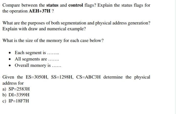 Compare between the status and control flags? Explain the status flags for
the operation AEH+37H ?
What are the purposes of both segmentation and physical address generation?
Explain with draw and numerical example?
What is the size of the memory for each case below?
• Each segment is
• All segments are ...
• Overall memory is ...
.....
Given the ES=3050H, SS=1298H, CS=ABC3H determine the physical
address for
a) SP=2583H
b) DI=3399H
c) IP=18F7H
