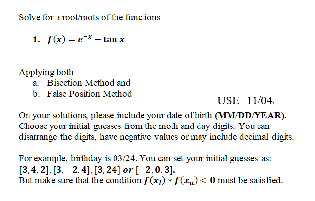 Solve for a root/roots of the functions
1. f(x) — е * — tan x
Applying both
a. Bisection Method and
b. False Position Method
USE 11/04,
On your solutions, please include your date of birth (MM/DD/YEAR).
Choose your initial guesses from the moth and day digits. You can
disarrange the digits, have negative values or may include decimal digits.
For example, birthday is 03/24. You can set your initial guesses as:
[3,4. 2], [3, –2.4], [3,24] or [-2, 0. 3].
But make sure that the condition f(x1) * f(xu) < 0 must be satisfied.
