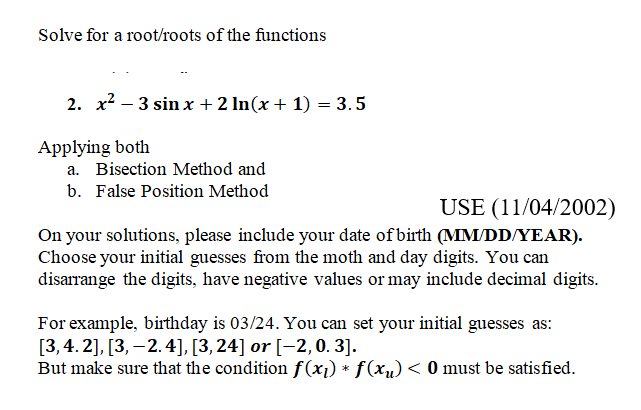 Solve for a root/roots of the functions
2. x2 – 3 sin x +2 ln(x + 1) = 3. 5
Applying both
a. Bisection Method and
b. False Position Method
USE (11/04/2002)
On your solutions, please include your date of birth (MM/DD/YEAR).
Choose your initial guesses from the moth and day digits. You can
disarrange the digits, have negative values or may include decimal digits.
For example, birthday is 03/24. You can set your initial guesses as:
[3, 4. 2], [3, – 2.4], [3, 24] or [-2,0. 3].
But make sure that the condition f(x1) * f(xu) < 0 must be satisfied.

