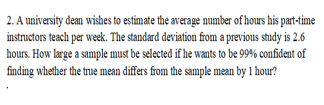 2. A university dean wishes to estimate the average number of hours his part-time
instructors teach per week. The standard deviation from a previous study is 2.6
hours. How large a sample must be selected if he wants to be 99% confident of
finding whether the true mean differs from the sample mean by 1 hour?
