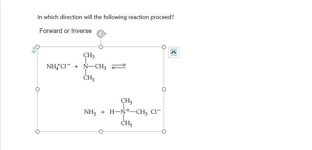 In which direction will the following reaction proceed?
Forward or Inverse
CH3
NH CI N-CH3
CH3
CH3
NH3 HN+-CH3 CI
CHЗ
