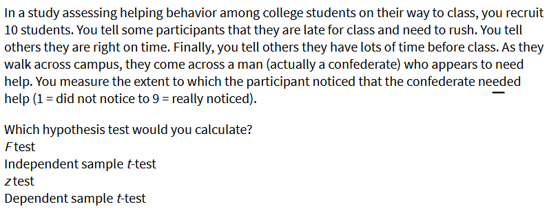 In a study assessing helping behavior among college students on their way to class, you recruit
10 students. You tell some participants that they are late for class and need to rush. You tell
others they are right on time. Finally, you tell others they have lots of time before class. As they
walk across campus, they come across a man (actually a confederate) who appears to need
help. You measure the extent to which the participant noticed that the confederate needed
help (1 = did not notice to 9 = really noticed).
Which hypothesis test would you calculate?
Ftest
Independent sample t-test
ztest
Dependent sample t-test
