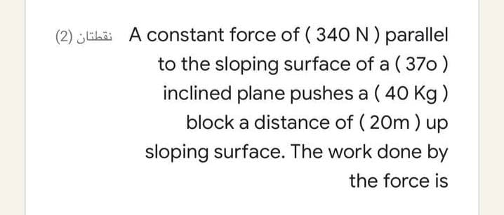 (2) ikäi A constant force of ( 340 N ) parallel
to the sloping surface of a ( 370)
inclined plane pushes a ( 40 Kg )
block a distance of ( 20m ) up
sloping surface. The work done by
the force is
