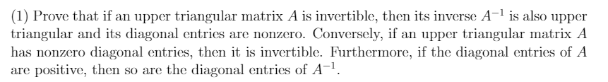 (1) Prove that if an upper triangular matrix A is invertible, then its inverse A-1 is also upper
triangular and its diagonal entries are nonzero. Conversely, if an upper triangular matrix A
has nonzero diagonal entries, then it is invertible. Furthermore, if the diagonal entries of A
are positive, then so are the diagonal entries of A-1.
