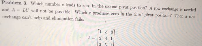 Which number c leads to zero in the second pivot position? A row exchange is needed
will not be possible. Which c produces zero in the third pivot position? Then a row
n't help and elimination fails:
A= 2 4 1
3 5
