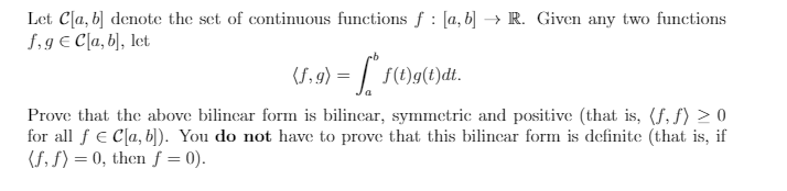 Let C[a, b] denotc the set of continuous functions f : [a, b] → R. Given any two functions
S,9 € C[a, b], let
(S, 9) = | S()g(t)dt.
S(1)g(t)dt.
Prove that the above bilincar form is bilincar, symmetric and positive (that is, (f, f) > 0
for all f € C[a, b]). You do not have to prove that this bilincar form is definite (that is, if
(S, S) = 0, then f = 0).
