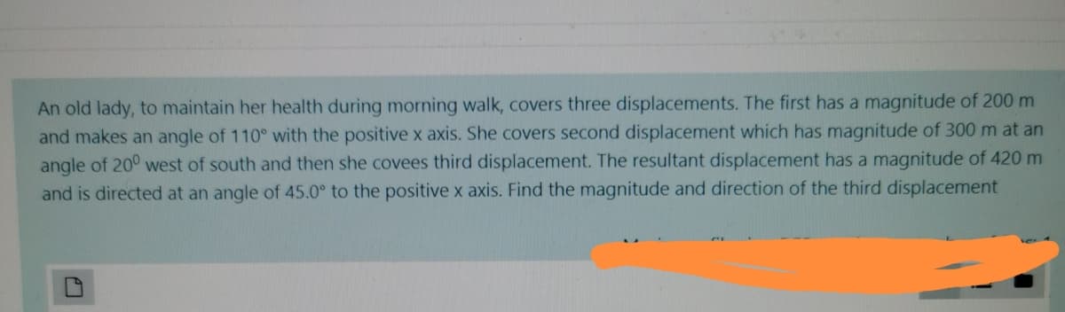 An old lady, to maintain her health during morning walk, covers three displacements. The first has a magnitude of 200 m
and makes an angle of 110° with the positivex axis. She covers second displacement which has magnitude of 300 m at an
angle of 20° west of south and then she covees third displacement. The resultant displacement has a magnitude of 420 m
and is directed at an angle of 45.0° to the positive x axis. Find the magnitude and direction of the third displacement
