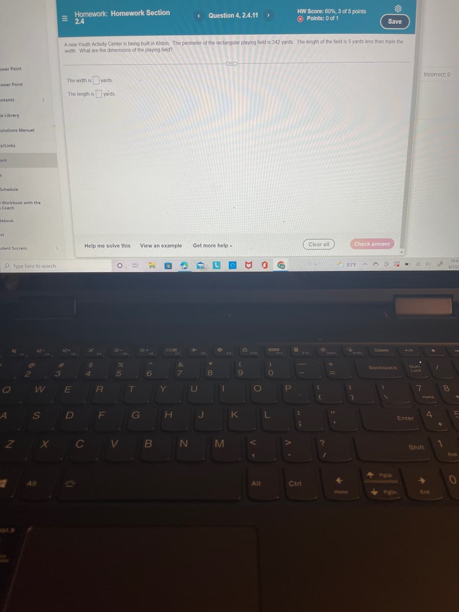 ower Point
"ower Point
ntents
ia Library
Solutions Manual
s/Links
work
3
Schedule
Workbook with the
Coach
Hebook
xt
udent Success
A
Type here to search
@
Z
2
>
W
S
All
X
Homework: Homework Section
2.4
Question 4, 2.4.11 >
HW Score: 60%, 3 of 5 points
Points: 0 of 1
Save
A new Youth Activity Center is being built in Alston. The perimeter of the rectangular playing field is 342 yards. The length of the field is 5 yards less than triple the
width. What are the dimensions of the playing field?
The width is yards.
The length is yards
Clear all
Get more help.
99-
3
d+
عليكم
E
D
Help me solve this
C
-MA
$
4
R
F
O. E
B
%
5
V
T
View an example
n
G
6
B
&
7
*
8
8
(
9
Y
U
1
HJK
N
M
F10
1 Go
F11
O
Alt
)
O
L
P
:
:
F12
Ctrl
{
[
?
Int
+
=
11
1
83°F
1
Check answer
^O
Home
Pric
]
D G
Delete
Backspace
1
PgUp
PgDn
► 11
Num
Lock
7
Enter
Incorrect: 0
40)
Home
4
Shift
→
End
OFE
1
8
+
10:42
6/13/2
1
C
End
0