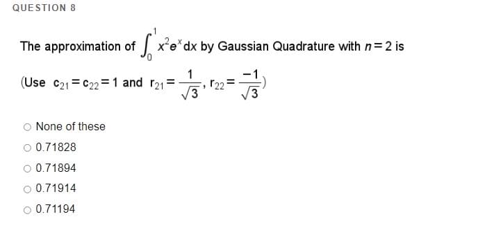 QUESTION 8
The approximation of x'e*dx by Gaussian Quadrature with n=2 is
(Use c21 = C22 = 1 and r21 =
V3
O None of these
O 0.71828
O 0.71894
O 0.71914
O 0.71194
