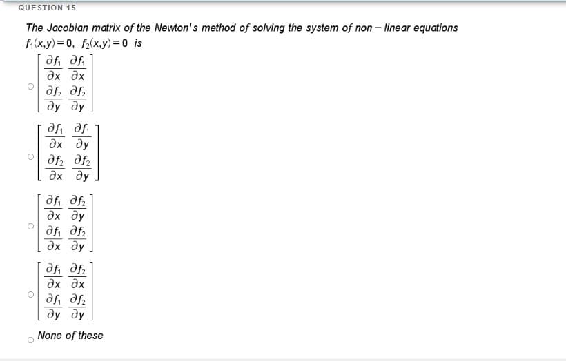 QUESTION 15
The Jacobian matrix of the Newton's method of solving the system of non - linear equations
fi(x.y)= 0, f2(x,y)= 0 is
dx dx
df. df:
ду ду
afi dfi
дх ду
дх ду
дх ду
df df2
дх ду
df, df.
дх дх
af, df.
dy dy
None of these
