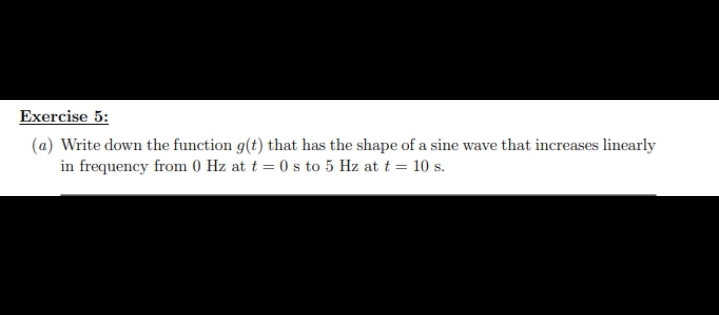 Exercise 5:
(a) Write down the function g(t) that has the shape of a sine wave that increases linearly
in frequency from 0 Hz at t=0 s to 5 Hz at t = 10 s.