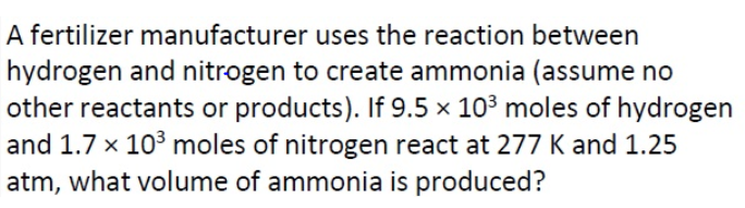 A fertilizer manufacturer uses the reaction between
hydrogen and nitrogen to create ammonia (assume no
other reactants or products). If 9.5 × 103 moles of hydrogen
and 1.7 x 103 moles of nitrogen react at 277 K and 1.25
atm, what volume of ammonia is produced?
