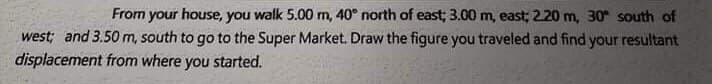 From your house, you walk 5.00 m, 40° north of east; 3.00 m, east; 2.20 m, 30 south of
west; and 3.50 m, south to go to the Super Market. Draw the figure you traveled and find your resultant
displacement from where you started.

