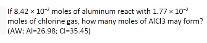 If 8.42 x 10-2 moles of aluminum react with 1.77 x 10-2
moles of chlorine gas, how many moles of AICI3 may form?
(AW: Al=26.98; Cl=35.45)
