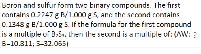 Boron and sulfur form two binary compounds. The first
contains 0.2247 g B/1.000 g S, and the second contains
0.1348 g B/1.000 g S. If the formula for the first compound
is a multiple of B2S3, then the second is a multiple of: (AW: ?
B=10.811; S=32.065)
