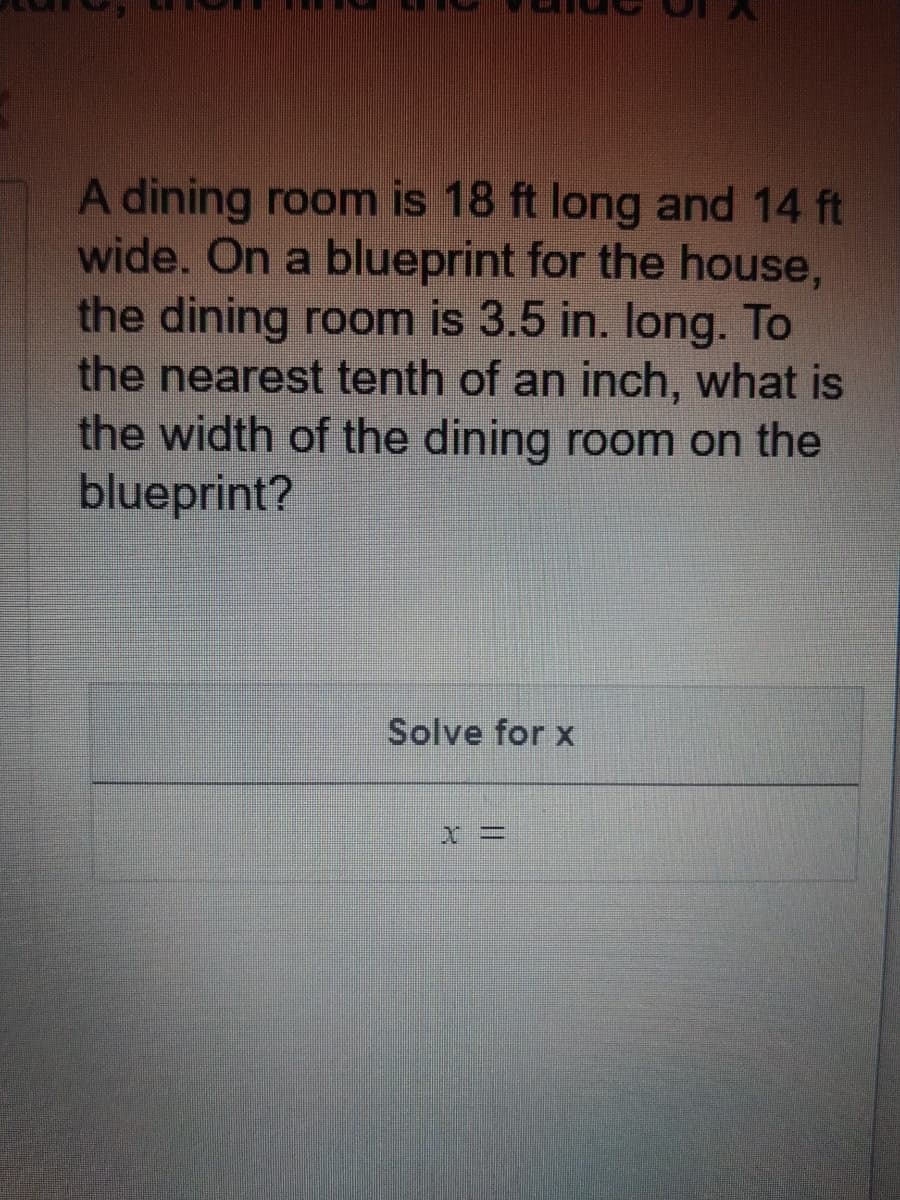 A dining room is 18 ft long and 14 ft
wide. On a blueprint for the house,
the dining room is 3.5 in. Iong. To
the nearest tenth of an inch, what is
the width of the dining room on the
blueprint?
Solve for x
