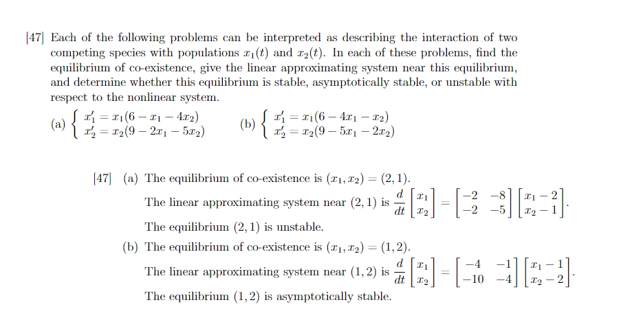 [47] Each of the following problems can be interpreted as describing the interaction of two
competing species with populations r₁(t) and r₂(t). In each of these problems, find the
equilibrium of co-existence, give the linear approximating system near this equilibrium,
and determine whether this equilibrium is stable, asymptotically stable, or unstable with
respect to the nonlinear system.
x₁ = x₁(6x₁4x2)
-
Jx₁ = x₁(6 - 4x1 - x₂)
x₂ = x₂(95x₁2x₂)
[47] (a) The equilibrium of co-existence is (₁, ₂) = (2, 1).
The linear approximating system near (2, 1) is
d
dt I2
The equilibrium (2, 1) is unstable.
(b) The equilibrium of co-existence is (₁, ₂) = (1,2).
The linear approximating system near (1,2) is
The equilibrium (1, 2) is asymptotically stable.
-2 -8
[Q]-[333]
-2
-5
=
X2
-2
d
-4
# [2] - [ + ][22]
=
dt
-10