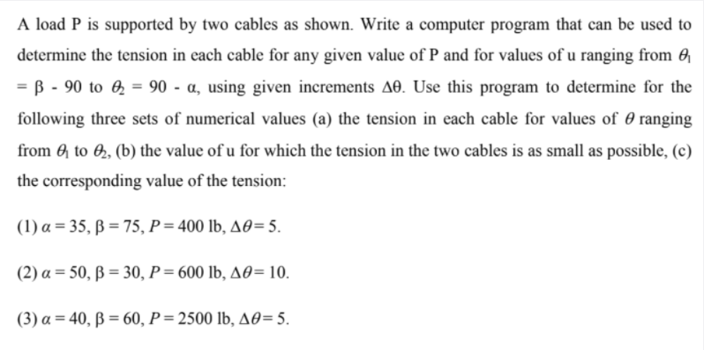 A load P is supported by two cables as shown. Write a computer program that can be used to
determine the tension in each cable for any given value of P and for values of u ranging from 0
= B - 90 to 0 = 90 - a, using given increments AO. Use this program to determine for the
%3D
following three sets of numerical values (a) the tension in each cable for values of 0 ranging
from 0 to 6, (b) the value of u for which the tension in the two cables is as small as possible, (c)
the corresponding value of the tension:
(1) a = 35, ß = 75, P= 400 lb, A0= 5.
(2) a = 50, ß = 30, P= 600 lb, A0= 10.
(3) a = 40, ß = 60, P = 2500 lb, A0= 5.
