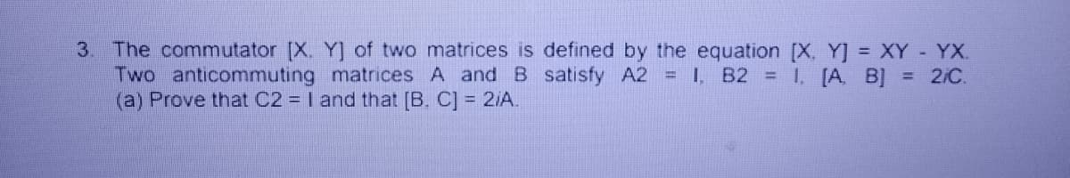 3. The commutator [X. Y] of two matrices is defined by the equation [X, Y] = XY - YX.
Two anticommuting matrices A and B satisfy A2 = 1, B2 = 1, [A, B] = 2/C.
(a) Prove that C2 = I and that [B. C] = 2/A.
