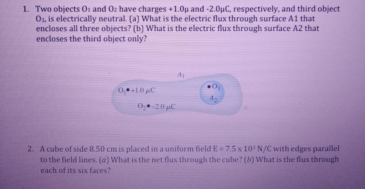 1. Two objects Oi and Oz have charges +1.0u and -2.0µC, respectively, and third object
03, is electrically neutral. (a) What is the electric flux through surface A1 that
encloses all three objects? (b) What is the electric flux through surface A2 that
encloses the third object only?
0,1.0 µC
0, 20 µC
2. A cube of side 8.50 cm is placed in a uniform field E = 7.5 x 10 N/C with edges parallel
to the field lines. (a) What is the net flux through the cube? (b) What is the flux through
each of its six faces?
