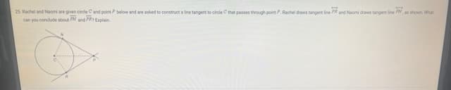 25. Rachel and Naomi are given circle C and point P below and are asked to construct a line tangent to circle C that passes through point P. Rachel draws tangent line PR and Naomi draws tangent line FN, as shown. What
can you conclude about PN and PR Explain