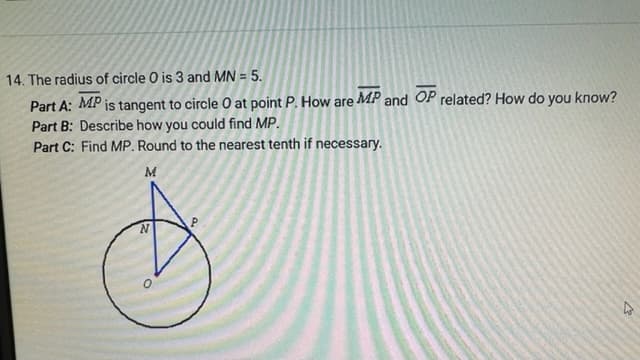 14. The radius of circle O is 3 and MN = 5.
Part A: MP is tangent to circle O at point P. How are MP and OP related? How do you know?
Part B: Describe how you could find MP.
Part C: Find MP. Round to the nearest tenth if necessary.
M
P
N
O