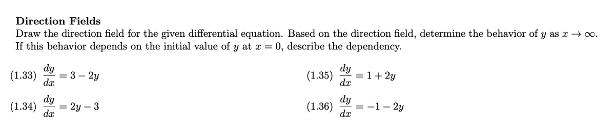 Direction Fields
Draw the direction field for the given differential equation. Based on the direction field, determine the behavior of y as x → ∞.
If this behavior depends on the initial value of y at x = 0, describe the dependency.
dy
(1.33) = 3 - 2y
dx
(1.34)
dy
dx
= 2y - 3
dy
(1.35) = 1 + 2y
dx
dy
(1.36) = -1-2y
dx
