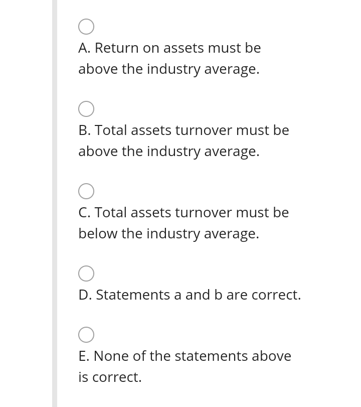 A. Return on assets must be
above the industry average.
B. Total assets turnover must be
above the industry average.
C. Total assets turnover must be
below the industry average.
D. Statements a and b are correct.
E. None of the statements above
is correct.
