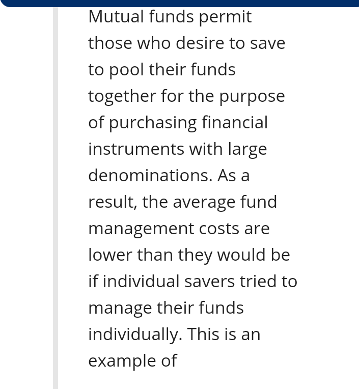 Mutual funds permit
those who desire to save
to pool their funds
together for the purpose
of purchasing financial
instruments with large
denominations. As a
result, the average fund
management costs are
lower than they would be
if individual savers tried to
manage their funds
individually. This is an
example of
