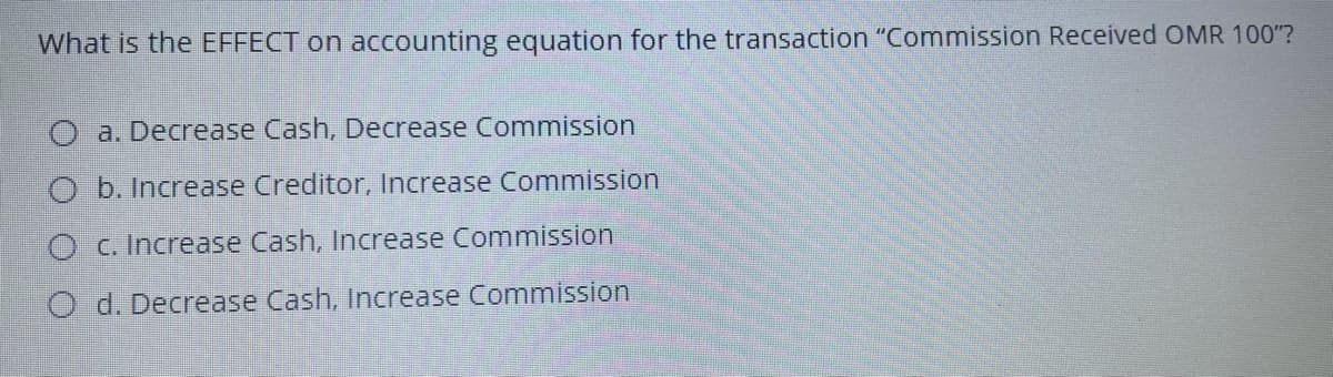 What is the EFFECT on accounting equation for the transaction "Commission Received OMR 100"?
a. Decrease Cash, Decrease Commission
O b. Increase Creditor, Increase Commission
O c. Increase Cash, Increase Commission
O d. Decrease Cash, Increase Commission
