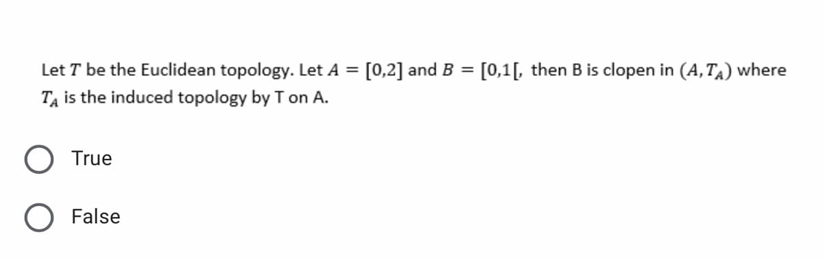 Let T be the Euclidean topology. Let A =
[0,2] and B = [0,1[, then B is clopen in (A, TA) where
TẠ is the induced topology by T on A.
True
O False
