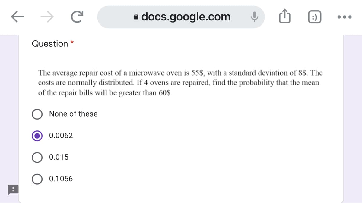 ->
e docs.google.com
:)
Question *
The average repair cost of a microwave oven is 55$, with a standard deviation of 8$. The
costs are normally distributed. If 4 ovens are repaired, find the probability that the mean
of the repair bills will be greater than 60$.
None of these
0.0062
0.015
O 0.1056
