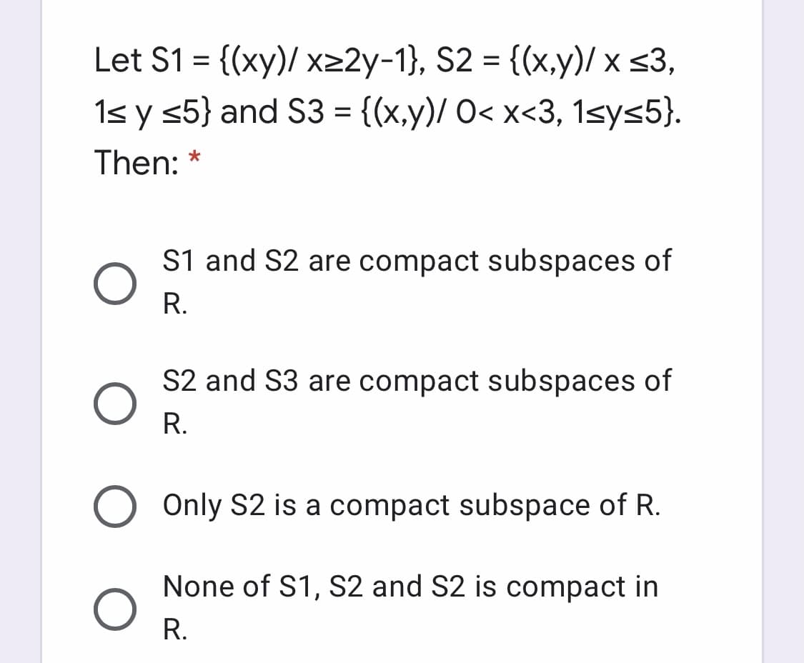 Let S1 = {(xy)/ x>2y-1}, S2 = {(x,y)/ x <3,
1s y <5} and S3 = {(x,y)/ O< x<3, 1sys5}.
Then:
S1 and S2 are compact subspaces of
R.
S2 and S3 are compact subspaces of
R.
Only S2 is a compact subspace of R.
None of S1, S2 and S2 is compact in
R.
