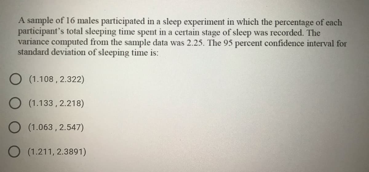 A sample of 16 males participated in a sleep experiment in which the percentage of each
participant's total sleeping time spent in a certain stage of sleep was recorded. The
variance computed from the sample data was 2.25. The 95 percent confidence interval for
standard deviation of sleeping time is:
O (1.108 , 2.322)
O (1.133, 2.218)
O (1.063 , 2.547)
O (1.211, 2.3891)
