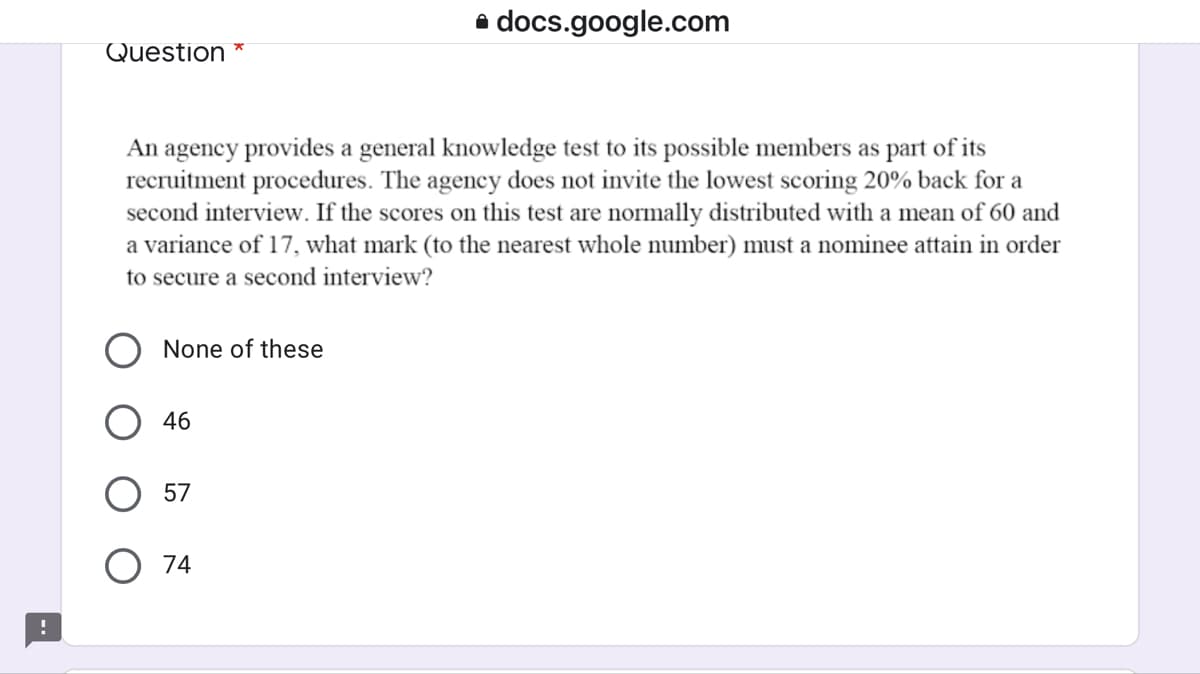 a docs.google.com
Question *
An agency provides a general knowledge test to its possible members as part of its
recruitment procedures. The agency does not invite the lowest scoring 20% back for a
second interview. If the scores on this test are normally distributed with a mean of 60 and
a variance of 17, what mark (to the nearest whole number) must a nominee attain in order
to secure a second interview?
None of these
O 46
57
O 74
