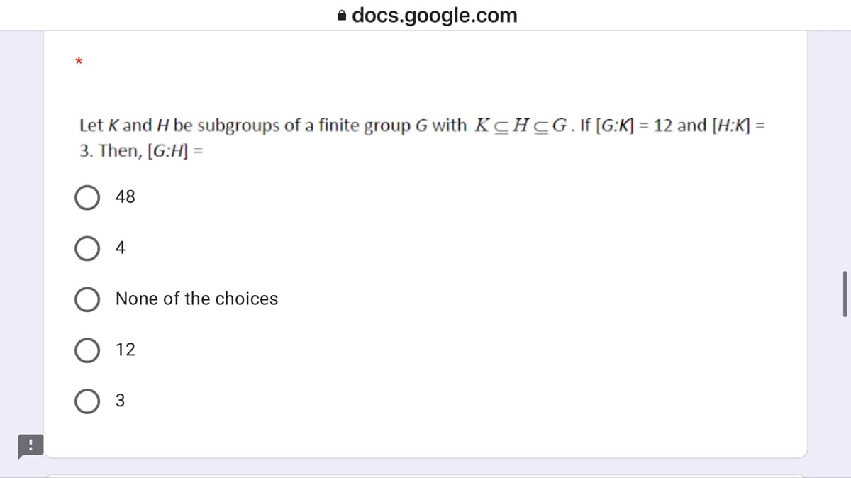 a docs.google.com
Let K and H be subgroups of a finite group G with KCHCG.lf[G:K] = 12 and [H:K] =
%3D
3. Then, [G:H] =
O 48
4
None of the choices
12
