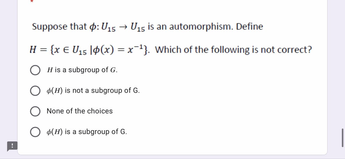 Suppose that p: U15 → U15 is an automorphism. Define
H = {x € U15 |9(x) = x-1}. Which of the following is not correct?
O H is a subgroup of G.
Þ(H) is not a subgroup of G.
None of the choices
O $(H) is a subgroup of G.
