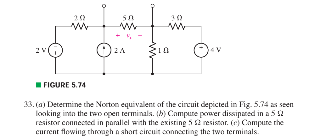 2Ω
5Ω
+ Vx
2 V
1) 2 A
1Ω
4 V
I FIGURE 5.74
33. (a) Determine the Norton equivalent of the circuit depicted in Fig. 5.74 as seen
looking into the two open terminals. (b) Compute power dissipated in a 5 2
resistor connected in parallel with the existing 5 2 resistor. (c) Compute the
current flowing through a short circuit connecting the two terminals.
