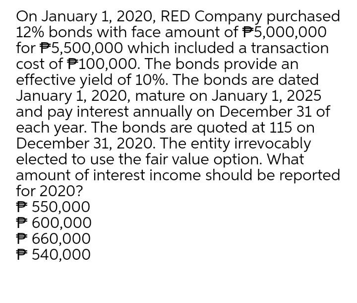 On January 1, 2020, RED Company purchased
12% bonds with face amount of P5,000,00O
for P5,500,000 which included a transaction
cost of P100,000. The bonds provide an
effective yield of 10%. The bonds are dated
January i, 2020, mature on January 1, 2025
and pay interest annually on December 31 of
each year. The bonds are quoted at 115 on
December 31, 2020. The entity irrevocably
elected to use the fair value option. What
amount of interest income should be reported
for 2020?
P 550,000
P 600,000
P 660,000
P 540,000
