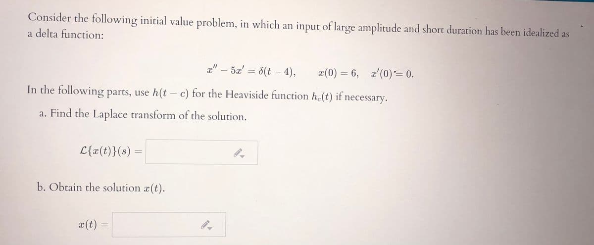Consider the following initial value problem, in which an input of large amplitude and short duration has been idealized as
a delta function:
x" – 5x' = 8(t – 4),
x(0) = 6, x'(0)= 0.
-
In the following parts, use h(t – c) for the Heaviside function h(t) if necessary.
a. Find the Laplace transform of the solution.
L{x(t)}(s) =
b. Obtain the solution x(t).
x(t)
