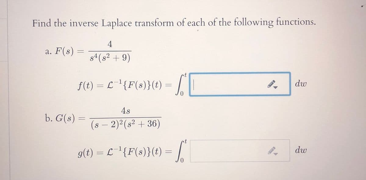 Find the inverse Laplace transform of each of the following functions.
4
a. F(s) =
s4 (s² + 9)
t
f(t) = L¯'{F(s)}(t) = ||
dw
4s
b. G(s) =
s – 2)2(s² + 36)
S
-
rt
g(t) = L \{F(s)}(t) = |
dw
0.
