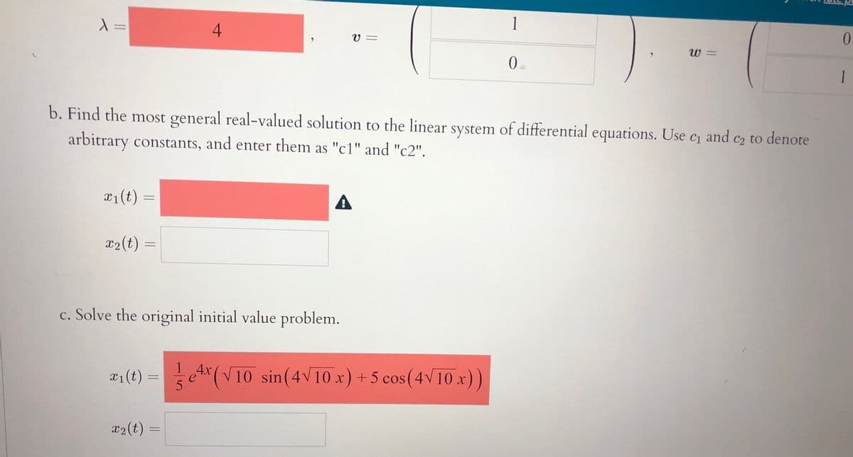 =
1
V =
0.
W =
1
b. Find the most general real-valued solution to the linear system of differential equations. Use c and
arbitrary constants, and enter them as "c1" and "c2".
C2 to denote
C1
¤1(t)
x2(t)
c. Solve the original initial value problem.
1
x1(t) =
4x
etx(V10 sin(4V 10 x) + 5 cos(4V10 x))
x2(t) =
