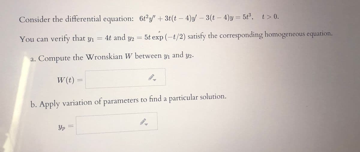 Consider the differential equation: 6t?y" + 3t(t – 4)y/ – 3(t – 4)y = 5t³, t> 0.
|
You can verify that y1 = 4t and y2 = 5t exp (-t/2) satisfy the corresponding homogeneous equation.
a. Compute and y2.
the Wronskian W between yı
а.
W (t) =
b. Apply variation of parameters to find a particular solution.
Yp
