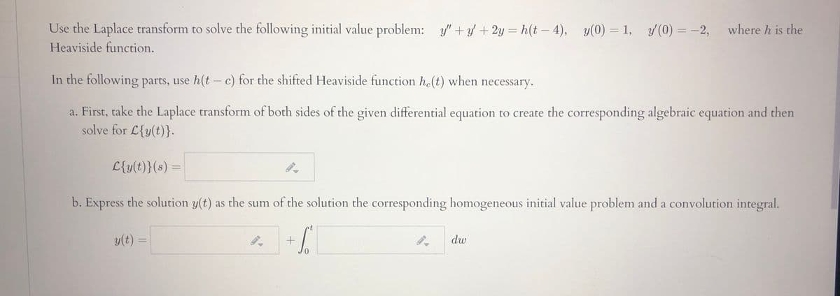 Use the Laplace transform to solve the following initial value problem: y' + / + 2y = h(t – 4), y(0) =1, y(0) = -2,
where h is the
%3D
Heaviside function.
In the following parts, use h(t – c) for the shifted Heaviside function he(t) when necessary.
a. First, take the Laplace transform of both sides of the given differential equation to create the corresponding algebraic equation and then
solve for L{y(t)}.
L{y(t)}(s) :
b. Express the solution y(t) as the sum of the solution the corresponding homogeneous initial value problem and a convolution integral.
nt
y(t) =
dw
%3D
0.
